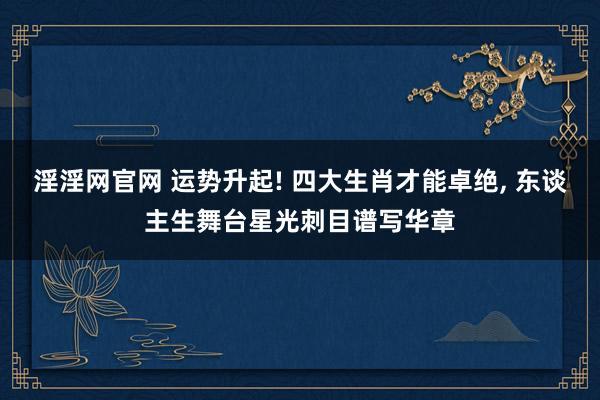 淫淫网官网 运势升起! 四大生肖才能卓绝， 东谈主生舞台星光刺目谱写华章
