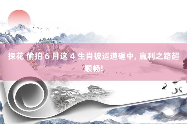 探花 偷拍 6 月这 4 生肖被运道砸中， 赢利之路超顺畅!