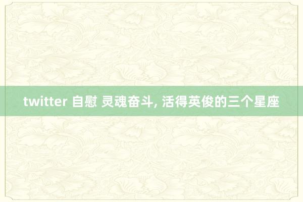twitter 自慰 灵魂奋斗， 活得英俊的三个星座