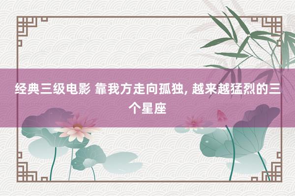 经典三级电影 靠我方走向孤独， 越来越猛烈的三个星座