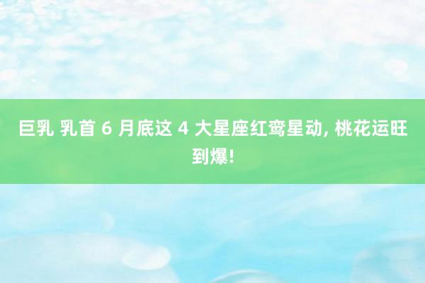 巨乳 乳首 6 月底这 4 大星座红鸾星动， 桃花运旺到爆!