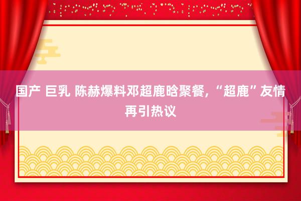 国产 巨乳 陈赫爆料邓超鹿晗聚餐, “超鹿”友情再引热议